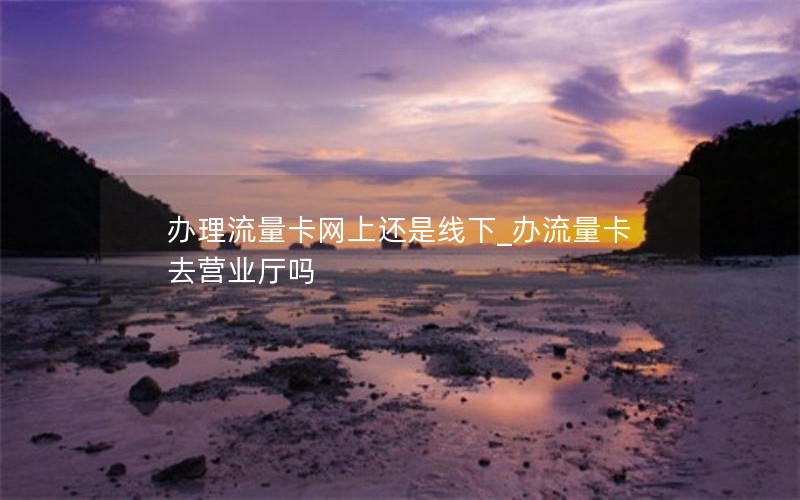 辦理流量卡網上還是線下_辦流量卡去營業廳嗎