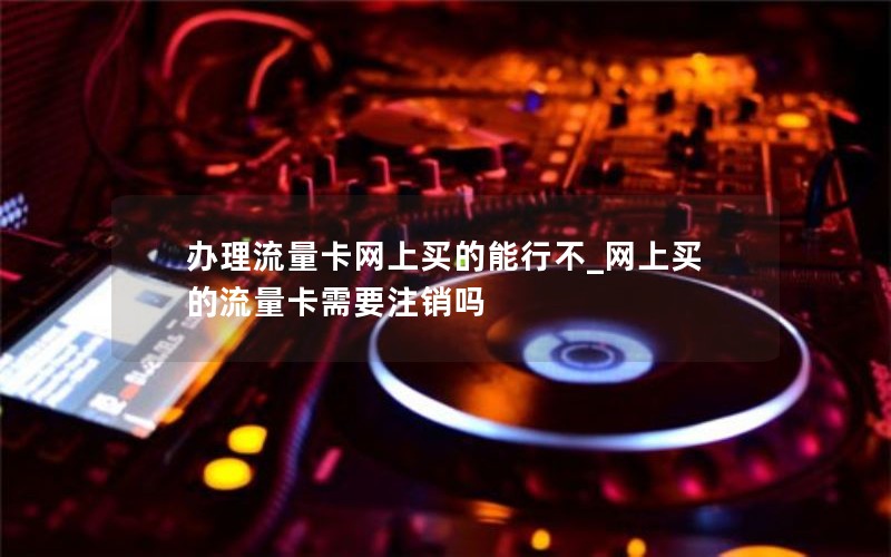 辦理流量卡網上買的能行不_網上買的流量卡需要注銷嗎
