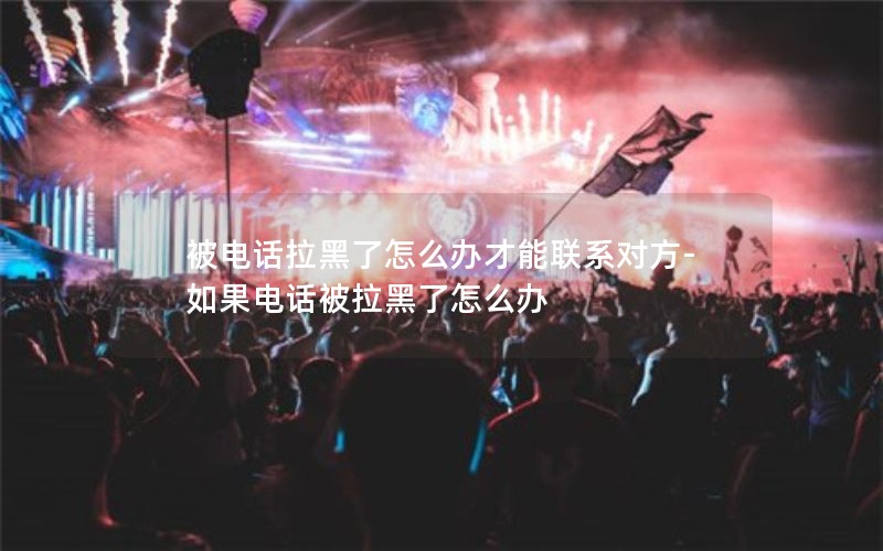 被電話拉黑了怎么辦才能聯系對方-如果電話被拉黑了怎么辦