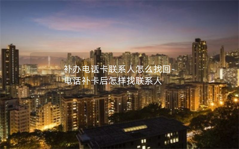補辦電話卡聯系人怎么找回-電話補卡后怎樣找聯系人