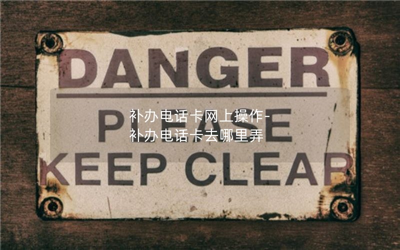 補辦電話卡網上操作-補辦電話卡去哪里弄