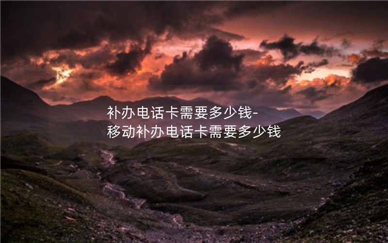 補辦電話卡需要多少錢-移動補辦電話卡需要多少錢