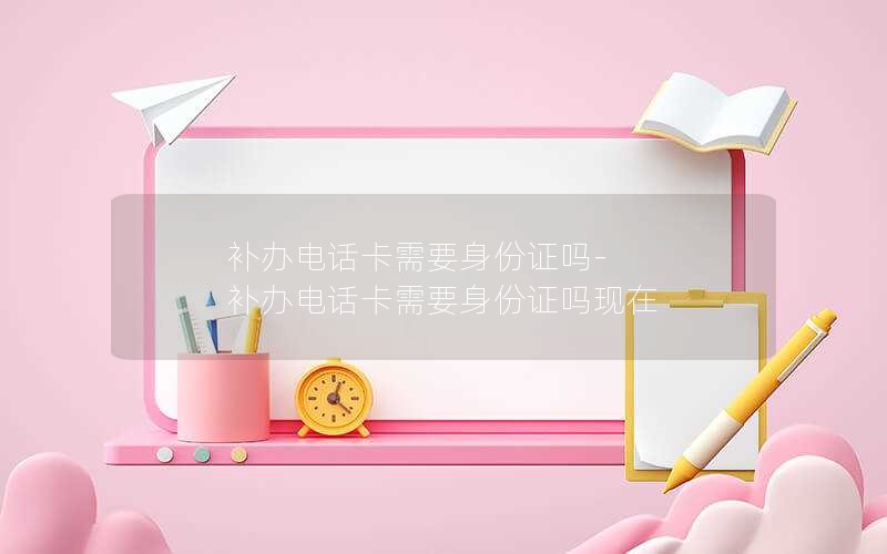 補辦電話卡需要身份證嗎-補辦電話卡需要身份證嗎現在