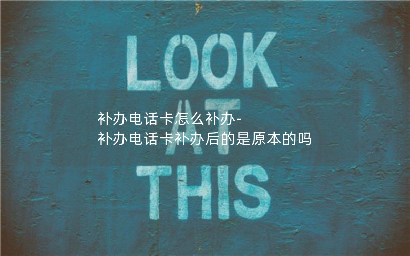 補辦電話卡怎么補辦-補辦電話卡補辦后的是原本的嗎