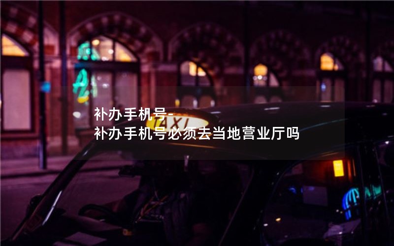 補辦手機號-補辦手機號必須去當地營業廳嗎