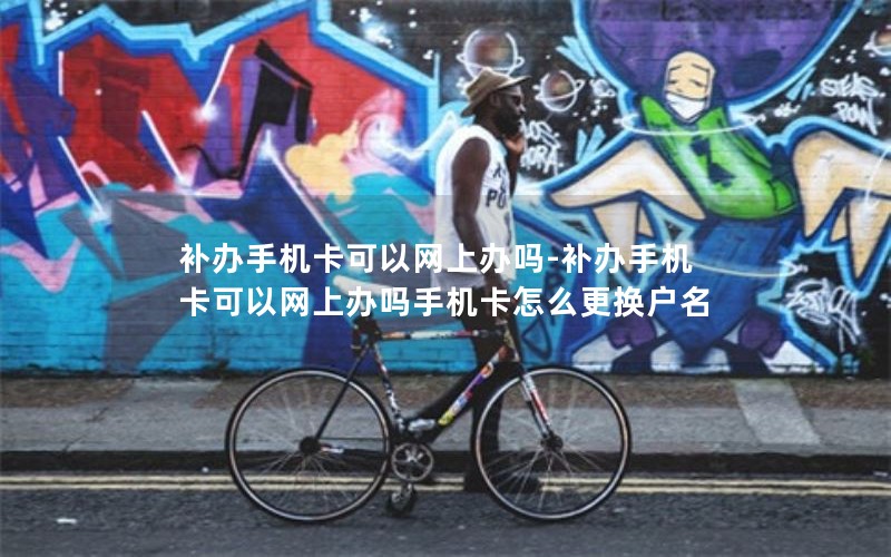 補辦手機卡可以網上辦嗎-補辦手機卡可以網上辦嗎手機卡怎么更換戶名